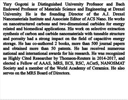 Yury Gogotsi is Distinguished University Professor and Bach Endowed Professor of Materials Science and Engineering at Drexel University. He is the founding Director of the A.J. Drexel Nanomaterials Institute and Associate Editor of ACS Nano. He works on nanostructured carbons and two-dimensional carbides for energy related and biomedical applications. His work on selective extraction synthesis of carbon and carbide nanomaterials with tuneable structure and porosity had a strong impact on the field of capacitive energy storage. He has co-authored 2 books, more than 500 journal papers and obtained more than 50 patents. He has received numerous national and international awards for his research. He was recognized as Highly Cited Researcher by Thomson-Reuters in 2014-2017, and elected a Fellow of AAAS, MRS, ECS, RSC, ACerS, NANOSMAT Society and a member of the World Academy of Ceramics. He also serves on the MRS Board of Directors.